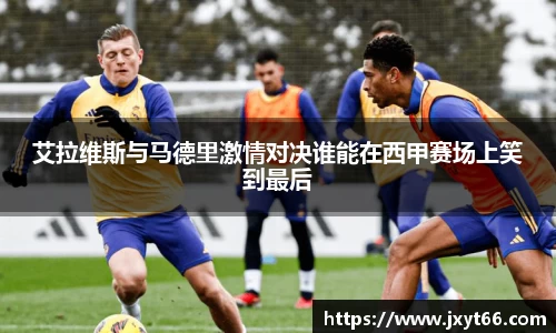艾拉维斯与马德里激情对决谁能在西甲赛场上笑到最后